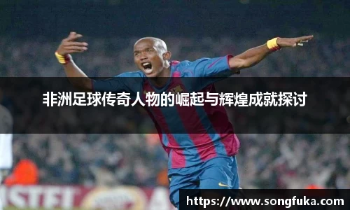 非洲足球传奇人物的崛起与辉煌成就探讨