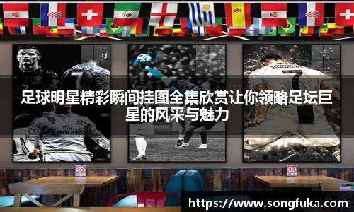 足球明星精彩瞬间挂图全集欣赏让你领略足坛巨星的风采与魅力